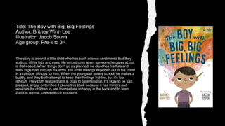 The story is around a little child who has such intense sentiments that they
spill out of his fists and eyes. He empathizes when someone he cares about
is distressed. When things don't go as planned, he clenches his fists and
feels rage rush through his arms. His inner feelings exploded out of his chest
in a rainbow of hues for him. When the youngster enters school, he makes a
buddy, and they both attempt to keep their feelings hidden, but it's too
difficult. They both realize that it is okay to be emotional. It's okay to be sad,
pleased, angry, or terrified. I chose this book because it has mirrors and
windows for children to see themselves unhappy in the book and to learn
that it is normal to experience emotions.
Title: The Boy with Big, Big Feelings
Author: Britney Winn Lee
Illustrator: Jacob Souva
Age group: Pre-k to 3rd
 