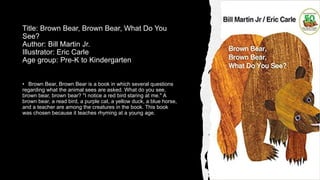 Title: Brown Bear, Brown Bear, What Do You
See?
Author: Bill Martin Jr.
Illustrator: Eric Carle
Age group: Pre-K to Kindergarten
• Brown Bear, Brown Bear is a book in which several questions
regarding what the animal sees are asked. What do you see,
brown bear, brown bear? "I notice a red bird staring at me." A
brown bear, a read bird, a purple cat, a yellow duck, a blue horse,
and a teacher are among the creatures in the book. This book
was chosen because it teaches rhyming at a young age.
 