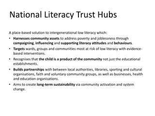 A place-based solution to intergenerational low literacy which:
• Harnesses community assets to address poverty and joblessness through
campaigning, influencing and supporting literacy attitudes and behaviours.
• Targets wards, groups and communities most at risk of low literacy with evidence-
based interventions.
• Recognises that the child is a product of the community not just the educational
establishments.
• Builds partnerships with between local authorities, libraries, sporting and cultural
organisations, faith and voluntary community groups, as well as businesses, health
and education organisations.
• Aims to create long-term sustainability via community activation and system
change.
National Literacy Trust Hubs
 