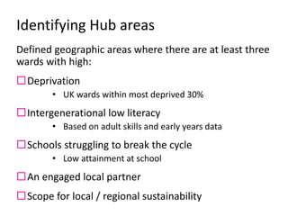 Identifying Hub areas
Defined geographic areas where there are at least three
wards with high:
Deprivation
• UK wards within most deprived 30%
Intergenerational low literacy
• Based on adult skills and early years data
Schools struggling to break the cycle
• Low attainment at school
An engaged local partner
Scope for local / regional sustainability
 