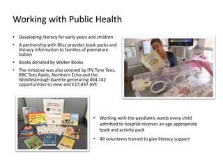 • Developing literacy for early years and children
• A partnership with Bliss provides book packs and
literacy information to families of premature
babies
• Books donated by Walker Books
• The initiative was also covered by ITV Tyne Tees,
BBC Tees Radio, Northern Echo and the
Middlesbrough Gazette generating 464,142
opportunities to view and £17,437 AVE
• Working with the paediatric wards every child
admitted to hospital receives an age appropriate
book and activity pack
• 49 volunteers trained to give literacy support
Working with Public Health
 