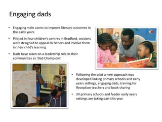 • Engaging male carers to improve literacy outcomes in
the early years
• Piloted in four children’s centres in Bradford, sessions
were designed to appeal to fathers and involve them
in their child’s learning
• Dads have taken on a leadership role in their
communities as ‘Dad Champions’
• Following the pilot a new approach was
developed linking primary schools and early
years settings, engaging dads, training for
Reception teachers and book sharing
• 24 primary schools and feeder early years
settings are taking part this year
Engaging dads
 