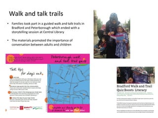 • Families took part in a guided walk and talk trails in
Bradford and Peterborough which ended with a
storytelling session at Central Library
• The materials promoted the importance of
conversation between adults and children
Walk and talk trails
 