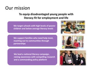 Our mission
To equip disadvantaged young people with
literacy fit for employment and life
We target schools with high levels of poorer
children and below average literacy levels
We support families who need help most,
reaching out to communities through
partnerships
We lead a national literacy campaign,
raising awareness with compelling research
and a commanding policy platform
 