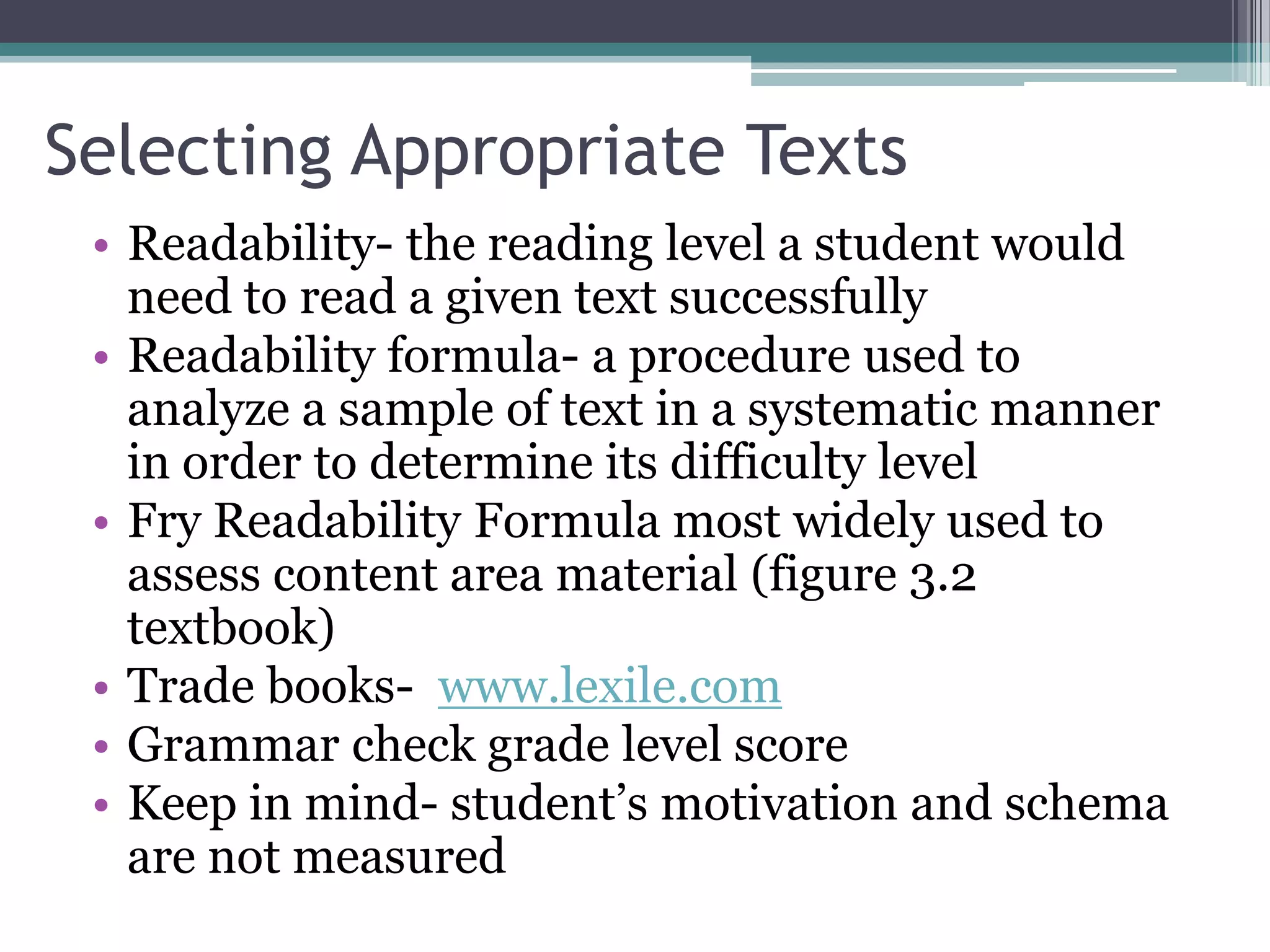 Selecting Appropriate TextsReadability- the reading level a student would need to read a given text successfullyReadability formula- a procedure used to analyze a sample of text in a systematic manner in order to determine its difficulty levelFry Readability Formula most widely used to assess content area material (figure 3.2 textbook)Trade books-  www.lexile.comGrammar check grade level scoreKeep in mind- student’s motivation and schema are not measured