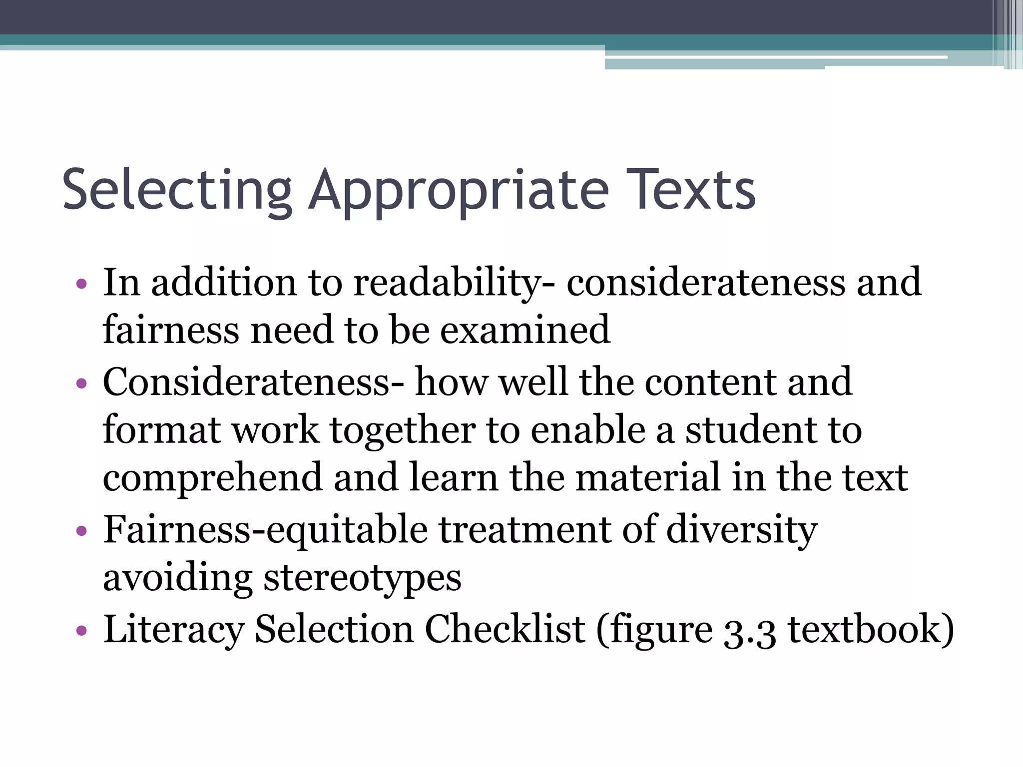 Selecting Appropriate TextsIn addition to readability- considerateness and fairness need to be examinedConsiderateness- how well the content and format work together to enable a student to comprehend and learn the material in the textFairness-equitable treatment of diversity avoiding stereotypesLiteracy Selection Checklist (figure 3.3 textbook)