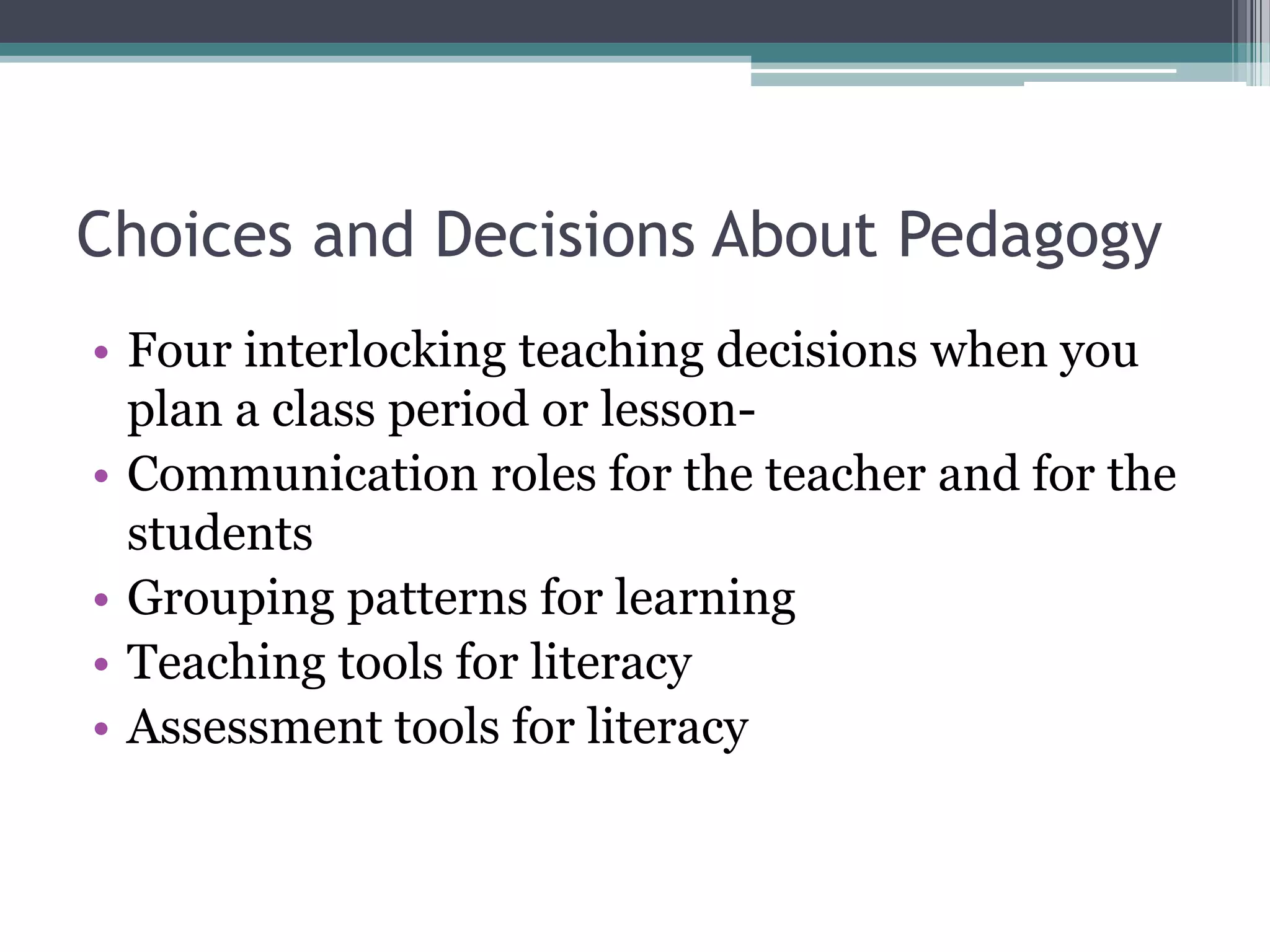 Choices and Decisions About PedagogyFour interlocking teaching decisions when you plan a class period or lesson-Communication roles for the teacher and for the studentsGrouping patterns for learningTeaching tools for literacyAssessment tools for literacy