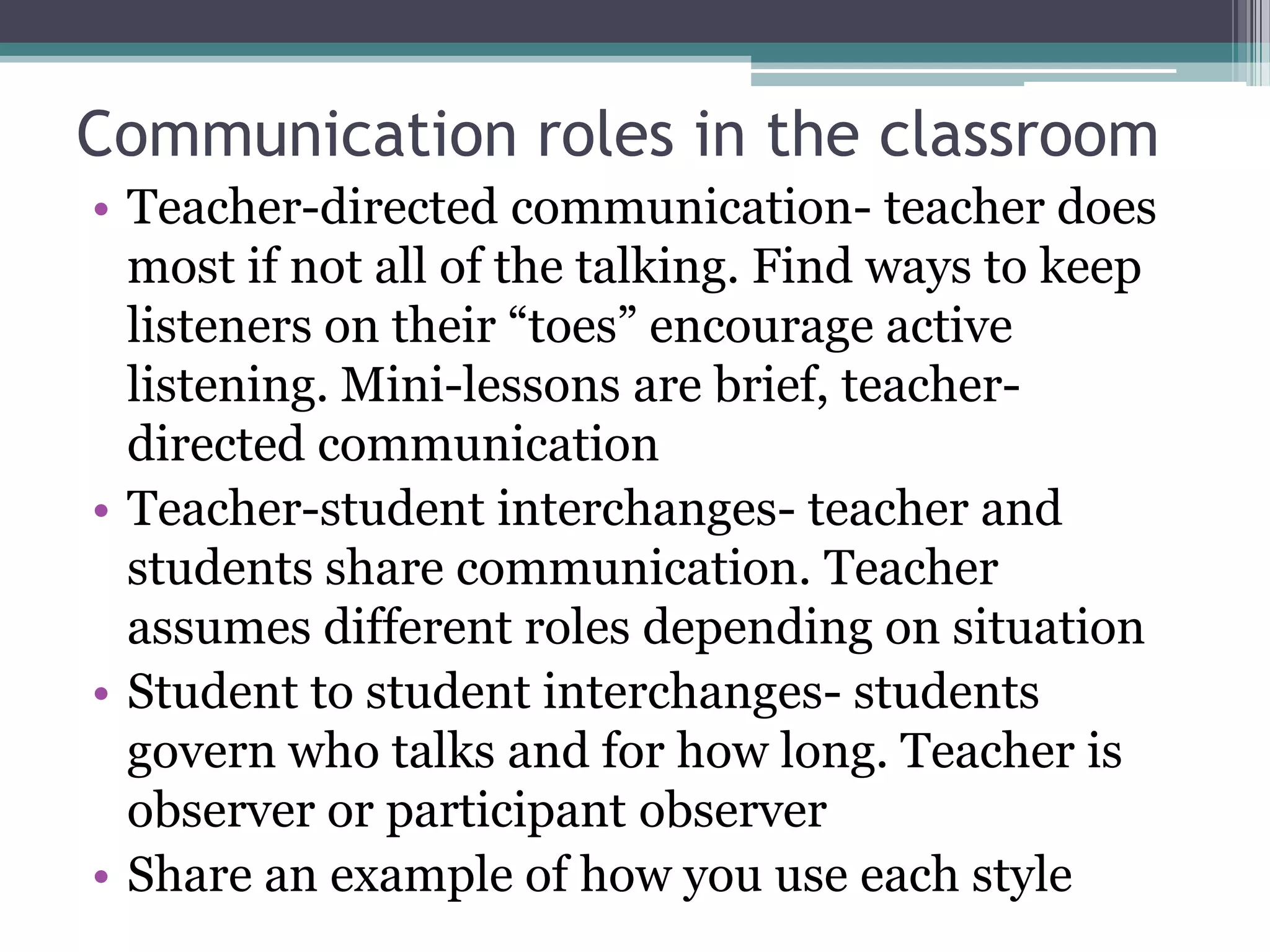 Communication roles in the classroomTeacher-directed communication- teacher does most if not all of the talking. Find ways to keep listeners on their “toes” encourage active listening. Mini-lessons are brief, teacher-directed communicationTeacher-student interchanges- teacher and students share communication. Teacher assumes different roles depending on situationStudent to student interchanges- students govern who talks and for how long. Teacher is observer or participant observerShare an example of how you use each style