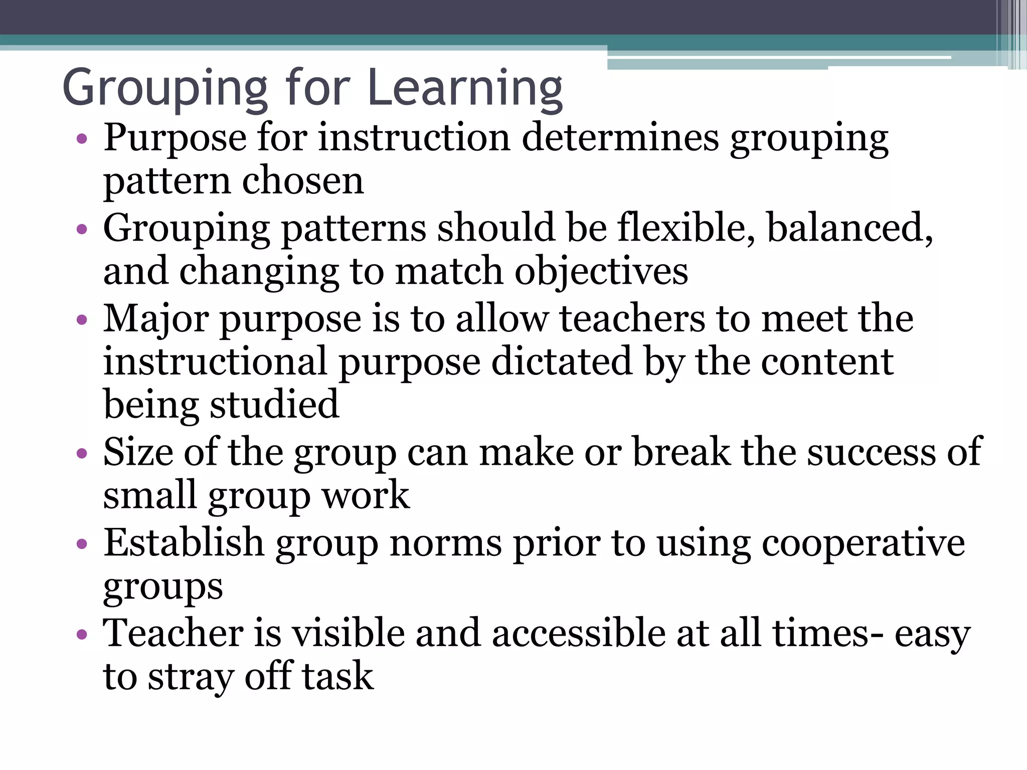 Grouping for LearningPurpose for instruction determines grouping pattern chosenGrouping patterns should be flexible, balanced, and changing to match objectivesMajor purpose is to allow teachers to meet the instructional purpose dictated by the content being studiedSize of the group can make or break the success of small group workEstablish group norms prior to using cooperative groupsTeacher is visible and accessible at all times- easy to stray off task
