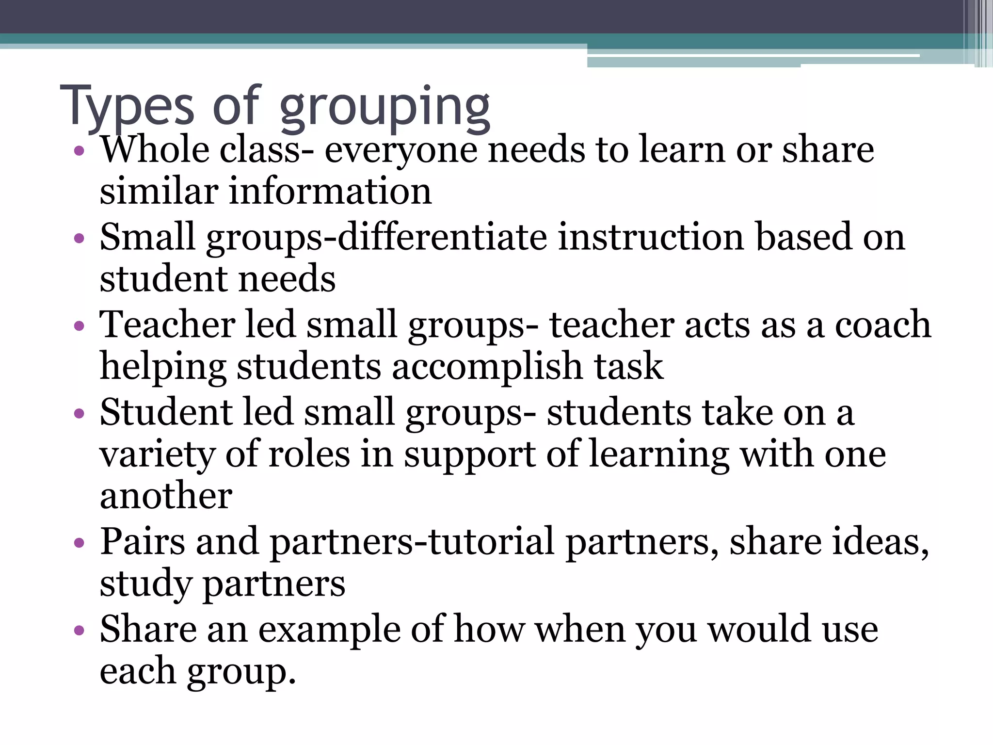 Types of groupingWhole class- everyone needs to learn or share similar informationSmall groups-differentiate instruction based on student needsTeacher led small groups- teacher acts as a coach helping students accomplish taskStudent led small groups- students take on a variety of roles in support of learning with one anotherPairs and partners-tutorial partners, share ideas, study partnersShare an example of how when you would use each group.
