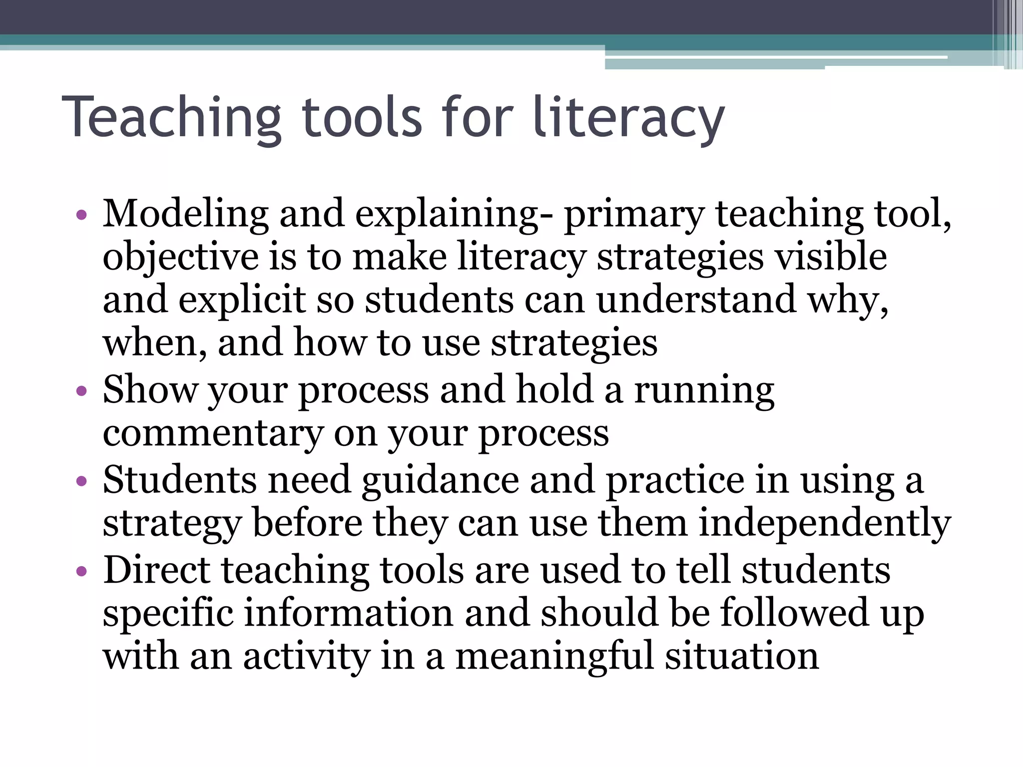 Teaching tools for literacyModeling and explaining- primary teaching tool, objective is to make literacy strategies visible and explicit so students can understand why, when, and how to use strategiesShow your process and hold a running commentary on your processStudents need guidance and practice in using a strategy before they can use them independentlyDirect teaching tools are used to tell students specific information and should be followed up with an activity in a meaningful situation