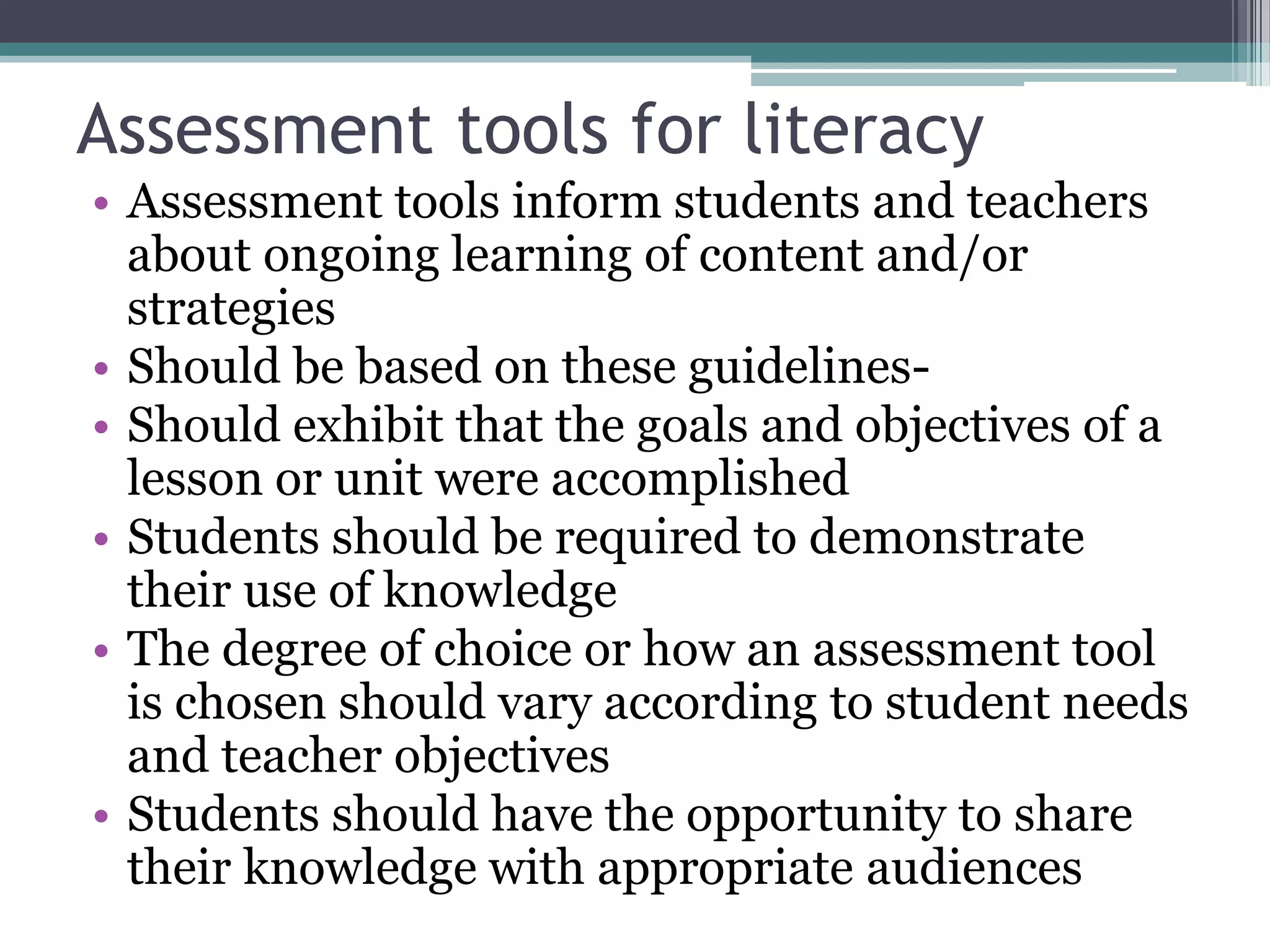 Assessment tools for literacyAssessment tools inform students and teachers about ongoing learning of content and/or strategiesShould be based on these guidelines-Should exhibit that the goals and objectives of a lesson or unit were accomplishedStudents should be required to demonstrate their use of knowledgeThe degree of choice or how an assessment tool is chosen should vary according to student needs and teacher objectivesStudents should have the opportunity to share their knowledge with appropriate audiences