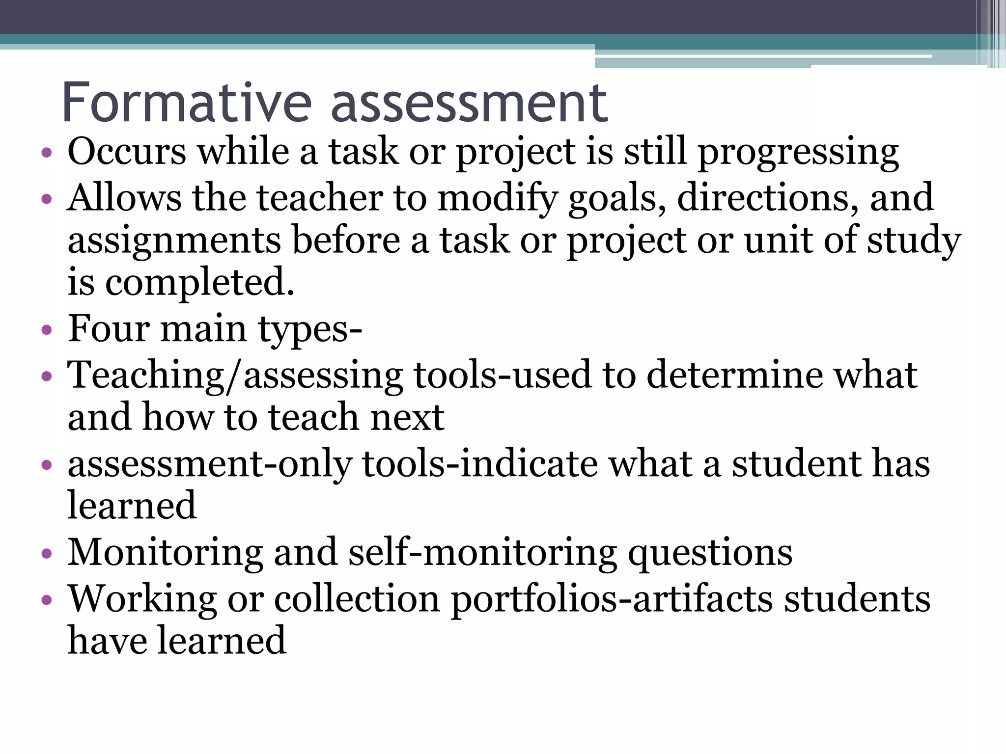 Formative assessmentOccurs while a task or project is still progressingAllows the teacher to modify goals, directions, and assignments before a task or project or unit of study is completed.Four main types-Teaching/assessing tools-used to determine what and how to teach nextassessment-only tools-indicate what a student has learnedMonitoring and self-monitoring questionsWorking or collection portfolios-artifacts students have learned