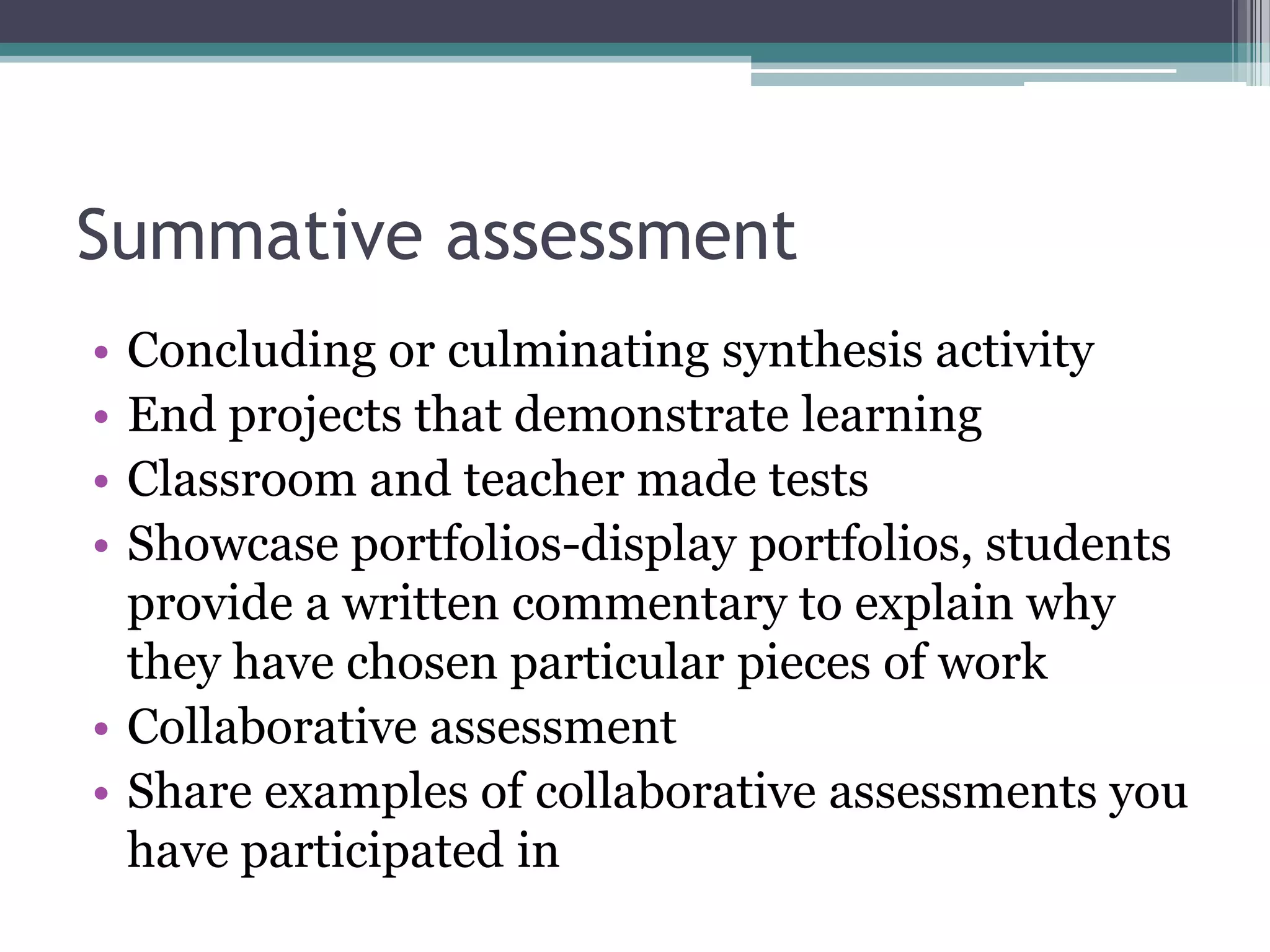 Summative assessmentConcluding or culminating synthesis activityEnd projects that demonstrate learningClassroom and teacher made testsShowcase portfolios-display portfolios, students provide a written commentary to explain why they have chosen particular pieces of workCollaborative assessmentShare examples of collaborative assessments you have participated in