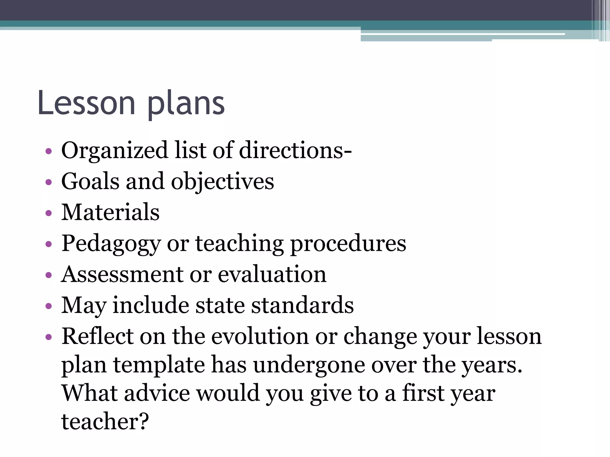 Lesson plansOrganized list of directions-Goals and objectivesMaterialsPedagogy or teaching proceduresAssessment or evaluationMay include state standardsReflect on the evolution or change your lesson plan template has undergone over the years. What advice would you give to a first year teacher?