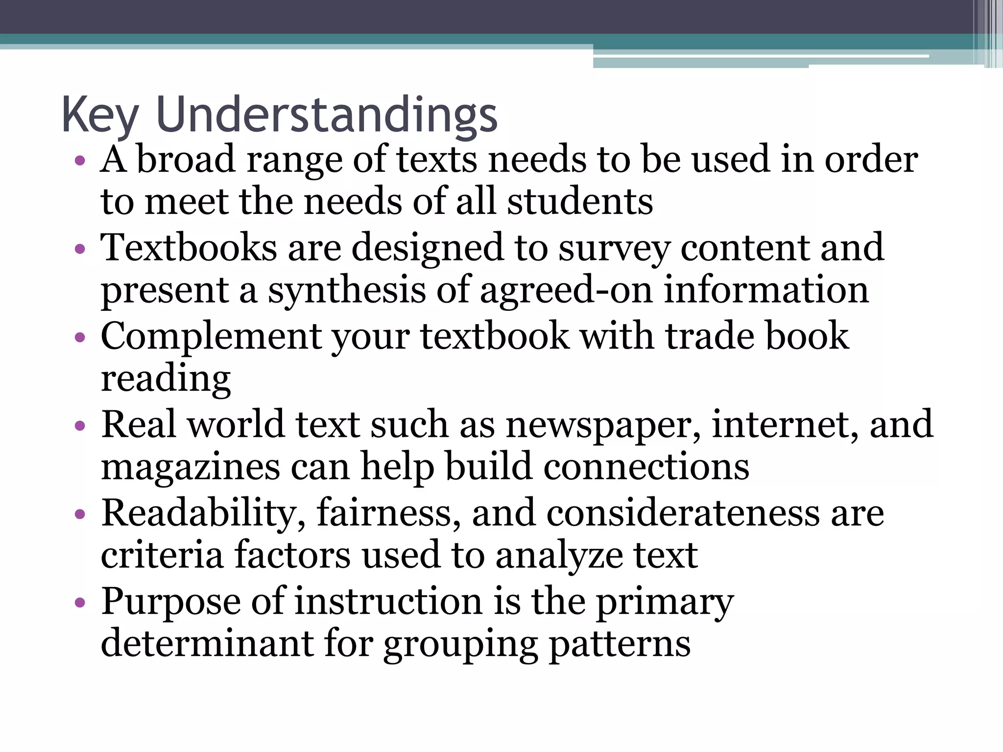 Key UnderstandingsA broad range of texts needs to be used in order to meet the needs of all studentsTextbooks are designed to survey content and present a synthesis of agreed-on informationComplement your textbook with trade book readingReal world text such as newspaper, internet, and magazines can help build connectionsReadability, fairness, and considerateness are criteria factors used to analyze textPurpose of instruction is the primary determinant for grouping patterns