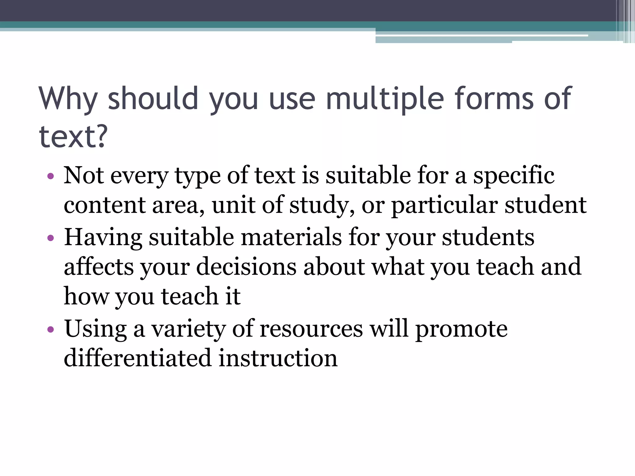 Why should you use multiple forms of text?Not every type of text is suitable for a specific content area, unit of study, or particular studentHaving suitable materials for your students affects your decisions about what you teach and how you teach itUsing a variety of resources will promote differentiated instruction