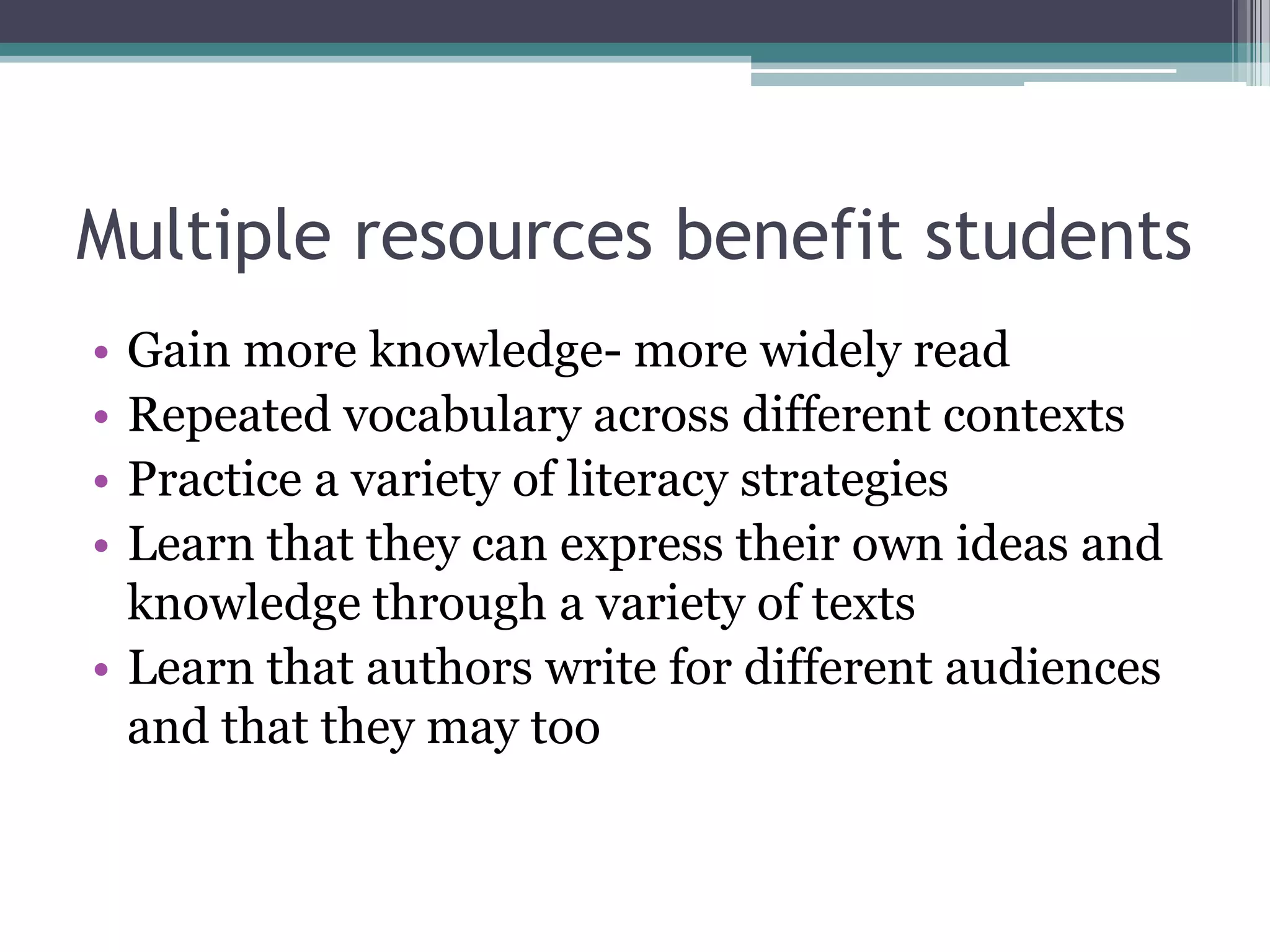 Multiple resources benefit students Gain more knowledge- more widely readRepeated vocabulary across different contextsPractice a variety of literacy strategiesLearn that they can express their own ideas and knowledge through a variety of textsLearn that authors write for different audiences and that they may too