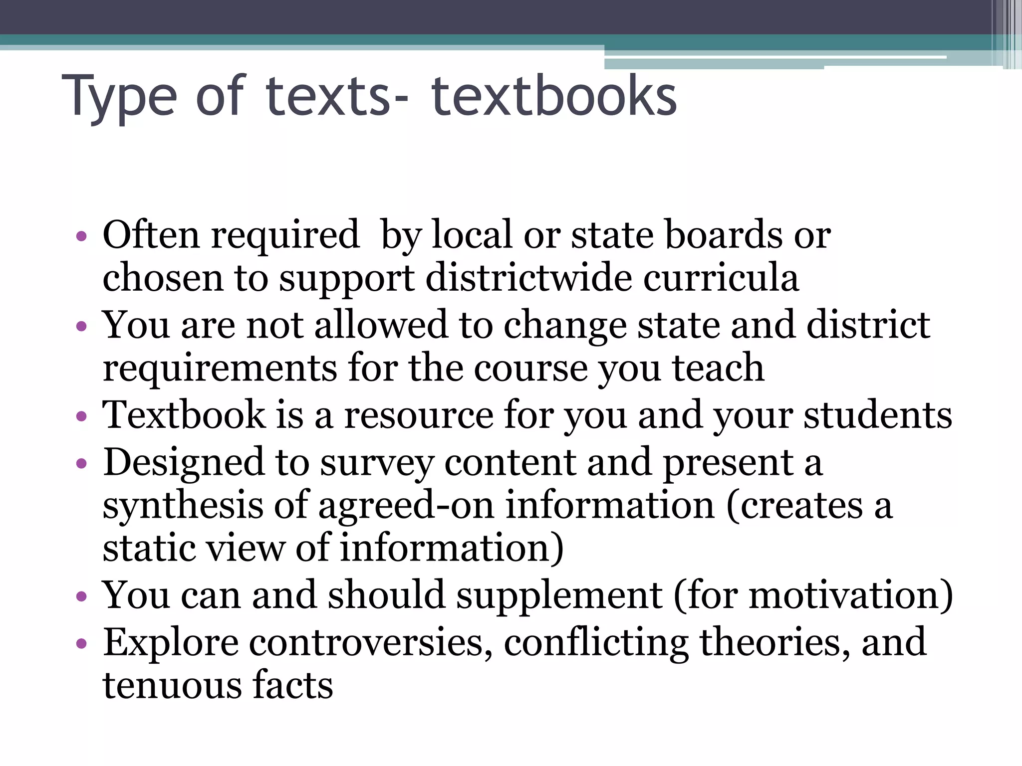 Type of texts- textbooksOften required  by local or state boards or chosen to support districtwide curriculaYou are not allowed to change state and district requirements for the course you teachTextbook is a resource for you and your studentsDesigned to survey content and present a synthesis of agreed-on information (creates a static view of information)You can and should supplement (for motivation)Explore controversies, conflicting theories, and tenuous facts