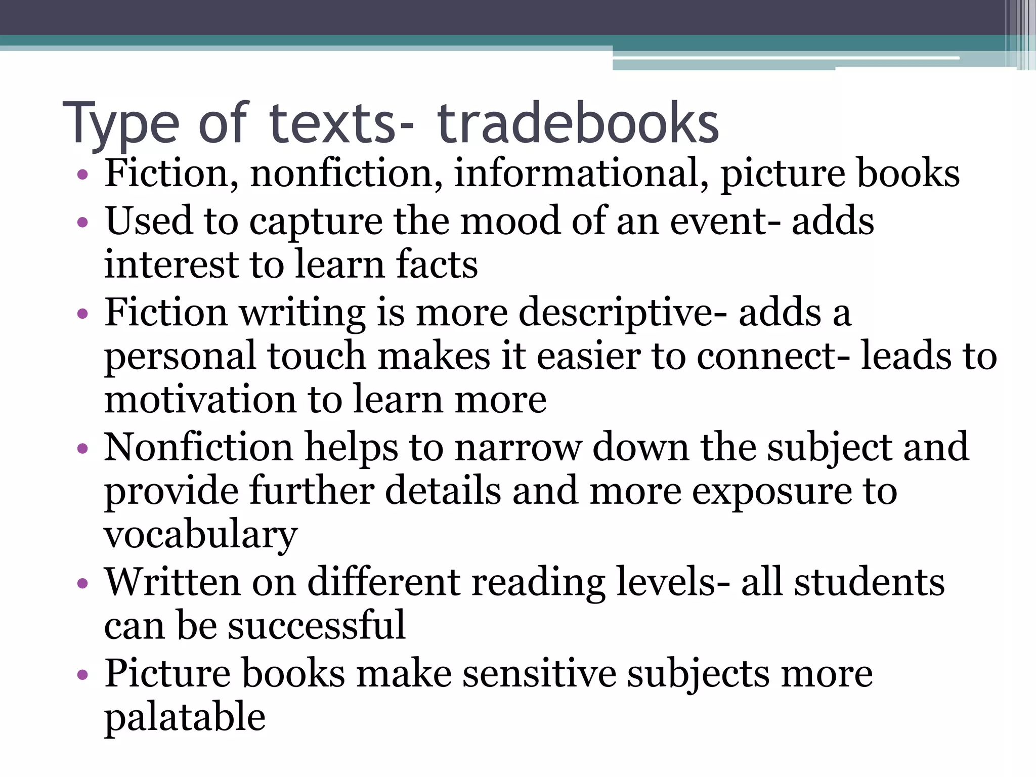 Type of texts- tradebooksFiction, nonfiction, informational, picture booksUsed to capture the mood of an event- adds interest to learn factsFiction writing is more descriptive- adds a personal touch makes it easier to connect- leads to motivation to learn moreNonfiction helps to narrow down the subject and provide further details and more exposure to vocabularyWritten on different reading levels- all students can be successfulPicture books make sensitive subjects more palatable
