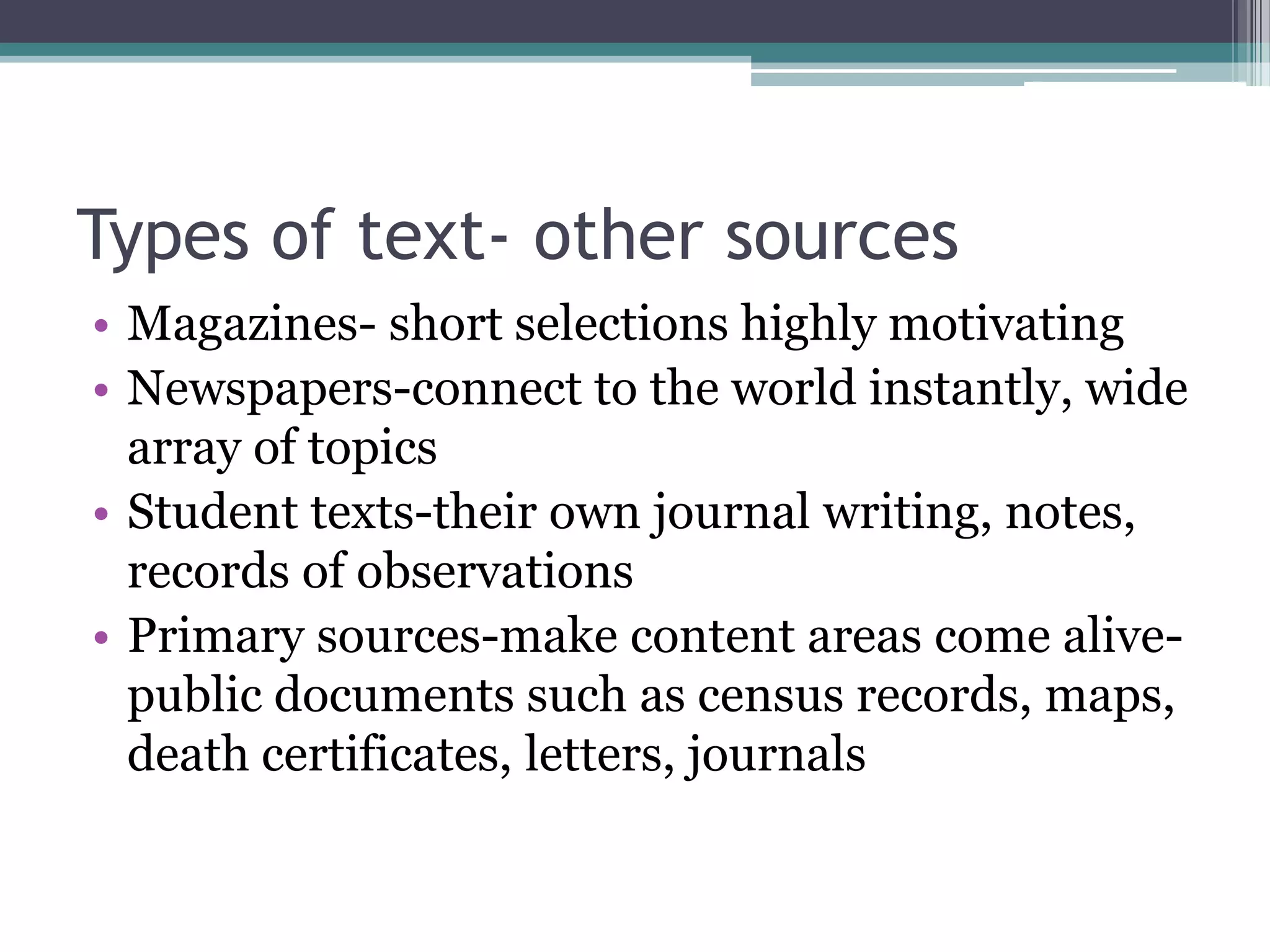 Types of text- other sourcesMagazines- short selections highly motivatingNewspapers-connect to the world instantly, wide array of topicsStudent texts-their own journal writing, notes, records of observationsPrimary sources-make content areas come alive-public documents such as census records, maps, death certificates, letters, journals