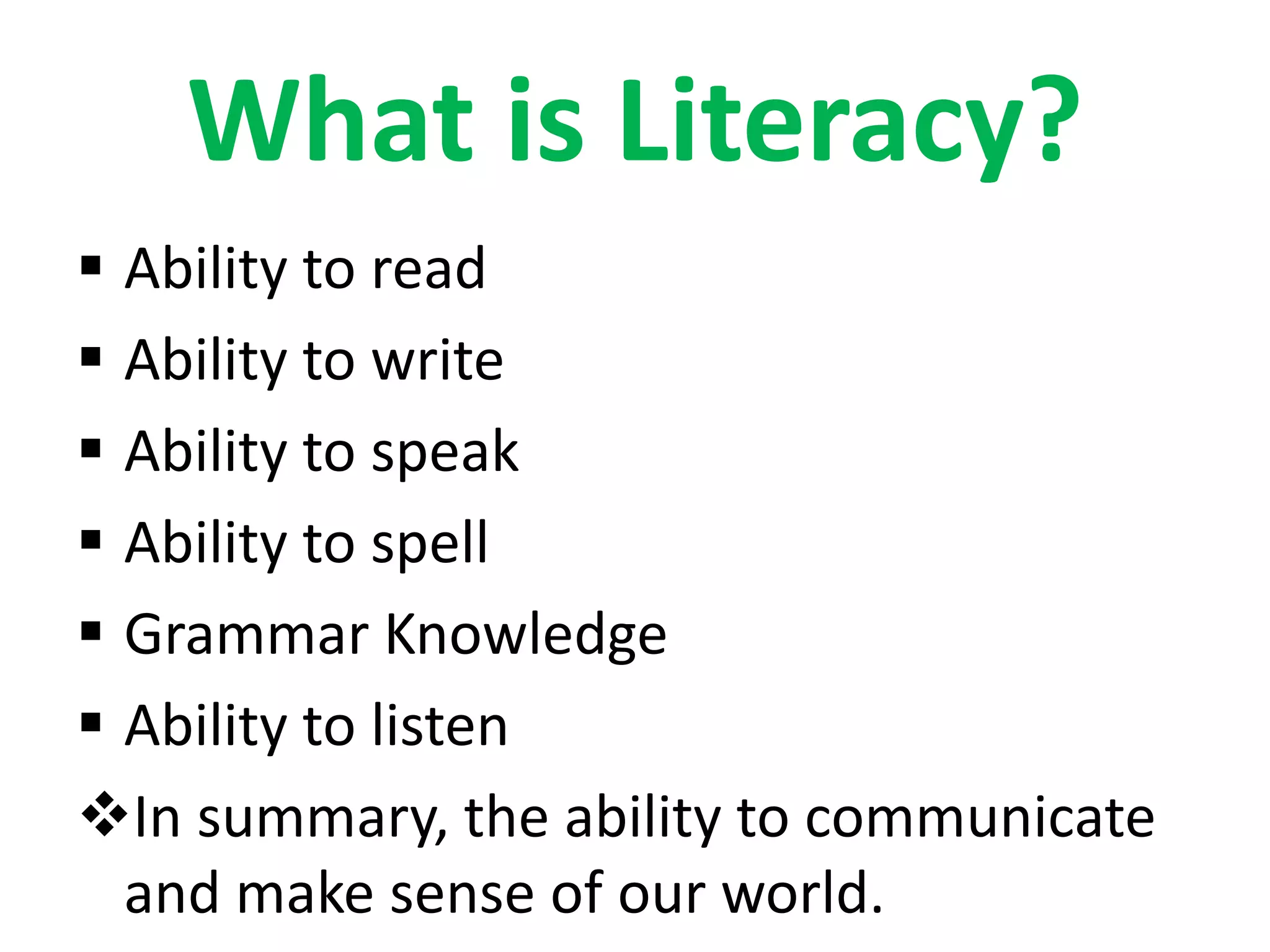 What is Literacy?
Ability to read
Ability to write
Ability to speak
Ability to spell
Grammar Knowledge
Ability to listen
In summary, the ability to communicate
and make sense of our world.
