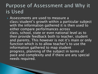  Assessments are used to measure a
class/student‟s growth within a particular subject
with the information gathered it is then used to
either compare performances across
class, school, state or even national level as to
then provide feedback both to teacher, student
and parents. This however is not it‟s main or only
function which is to allow teacher‟s to use the
information gathered to map student
progress, planning of the subject in terms of
pace and complexity and if there are any special
needs required.
 