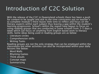 With the release of the C2C in Queensland schools there has been a push
for content to be taught and due to the time constraints put on teacher‟s
to complete module‟s there leaves little time to reflect and focus on the
literacy aspects within each subject thus leaving a gap within the student‟s
learning progression. School‟s within the region have begun to focus on
using reading groups that are conducted in some schools from 3-5 days a
week which can focus on anything from English based work to literacy
skills. Some ideas being used in reading groups are as below:
 Literature circles
 Comprehension skills
 Writing Tasks
Reading groups are not the only strategy that can be employed within the
classrooms but other activities can also be incorporated within your daily
lessons like below:
 Word Walls
 Rhyming Games
 Think alouds
 Concept maps
 Summarizing
 