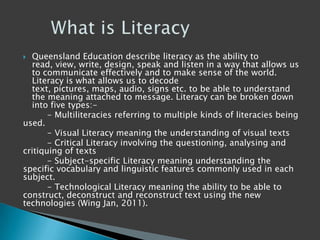  Queensland Education describe literacy as the ability to
read, view, write, design, speak and listen in a way that allows us
to communicate effectively and to make sense of the world.
Literacy is what allows us to decode
text, pictures, maps, audio, signs etc. to be able to understand
the meaning attached to message. Literacy can be broken down
into five types:-
- Multiliteracies referring to multiple kinds of literacies being
used.
- Visual Literacy meaning the understanding of visual texts
- Critical Literacy involving the questioning, analysing and
critiquing of texts
- Subject-specific Literacy meaning understanding the
specific vocabulary and linguistic features commonly used in each
subject.
- Technological Literacy meaning the ability to be able to
construct, deconstruct and reconstruct text using the new
technologies (Wing Jan, 2011).
 