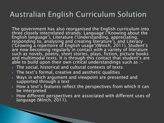 The government has also reorganised the English curriculum into
three closely interrelated strands: Language („Knowing about the
English language‟), Literature („Understanding, appreciating,
responding to, analysing and creating literature‟), and Literacy
(„Growing a repertoire of English usage‟)(Winch, 2011). Student‟s
are now becoming regularly in contact with a variety of literature
such as novels, poetry, short stories, plays, fiction, picture books
and multimodal texts. It is through this contact that student‟s are
able to build upon their own critical understandings such as :-
 The social, historical and cultural contexts of texts
 The text‟s formal, creative and aesthetic qualities
 Ways in which argument and viewpoint are presented and
supported through a text
 How a text‟s features reflect the perspectives from which it can
be interpreted
 How different perspectives are associated with different uses of
language (Winch, 2011).
 