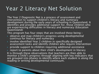 The Year 2 Diagnostic Net is a process of assessment and
intervention to support children's literacy and numeracy
development during the early years of schooling in Queensland. It
identifies and provides additional support for, those children who
are experiencing difficulties in literacy and numeracy (Education
Queensland)
This program has four steps that are involved these being:-
 observe and map children's progress using developmental
continua for literacy and numeracy
 involve identified Year 2 children in specifically designed
assessment tasks and identify children who require intervention
 provide support to children requiring additional assistance
 report to parents about their child's development in literacy
It is through these observations that teachers are then able to
monitor a child‟s progress through aligning with key indicators that
are grouped into phases to identify where each student is along the
reading or writing developmental continuum.
 