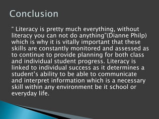 “ Literacy is pretty much everything, without
literacy you can not do anything”(Dianne Philp)
which is why it is vitally important that these
skills are constantly monitored and assessed as
to continue to provide planning for both class
and individual student progress. Literacy is
linked to individual success as it determines a
student‟s ability to be able to communicate
and interpret information which is a necessary
skill within any environment be it school or
everyday life.
 