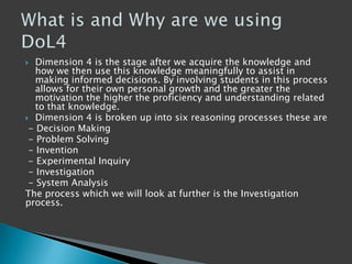  Dimension 4 is the stage after we acquire the knowledge and
how we then use this knowledge meaningfully to assist in
making informed decisions. By involving students in this process
allows for their own personal growth and the greater the
motivation the higher the proficiency and understanding related
to that knowledge.
 Dimension 4 is broken up into six reasoning processes these are
- Decision Making
- Problem Solving
- Invention
- Experimental Inquiry
- Investigation
- System Analysis
The process which we will look at further is the Investigation
process.
 