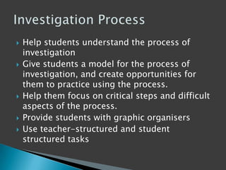 Help students understand the process of
investigation
 Give students a model for the process of
investigation, and create opportunities for
them to practice using the process.
 Help them focus on critical steps and difficult
aspects of the process.
 Provide students with graphic organisers
 Use teacher-structured and student
structured tasks
 