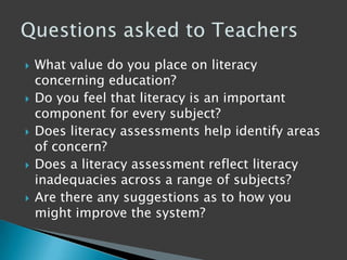  What value do you place on literacy
concerning education?
 Do you feel that literacy is an important
component for every subject?
 Does literacy assessments help identify areas
of concern?
 Does a literacy assessment reflect literacy
inadequacies across a range of subjects?
 Are there any suggestions as to how you
might improve the system?
 