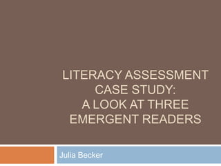 Literacy Assessment Case Study:A Look at Three Emergent Readers Julia Becker 