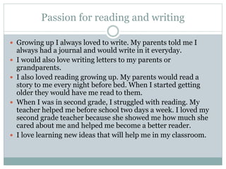 Passion for reading and writing
 Growing up I always loved to write. My parents told me I
always had a journal and would write in it everyday.
 I would also love writing letters to my parents or
grandparents.
 I also loved reading growing up. My parents would read a
story to me every night before bed. When I started getting
older they would have me read to them.
 When I was in second grade, I struggled with reading. My
teacher helped me before school two days a week. I loved my
second grade teacher because she showed me how much she
cared about me and helped me become a better reader.
 I love learning new ideas that will help me in my classroom.
 