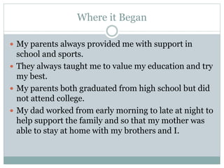 Where it Began
 My parents always provided me with support in
school and sports.
 They always taught me to value my education and try
my best.
 My parents both graduated from high school but did
not attend college.
 My dad worked from early morning to late at night to
help support the family and so that my mother was
able to stay at home with my brothers and I.
 