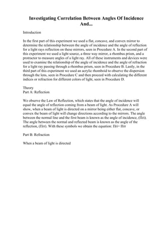 Investigating Correlation Between Angles Of Incidence
And...
Introduction
In the first part of this experiment we used a flat, concave, and convex mirror to
determine the relationship between the angle of incidence and the angle of reflection
for a light rays reflection on these mirrors, seen in Procedure A. In the second part of
this experiment we used a light source, a three way mirror, a rhombus prism, and a
protractor to measure angles of a light ray. All of these instruments and devices were
used to examine the relationship of the angle of incidence and the angle of refraction
for a light ray passing through a rhombus prism, seen in Procedure B. Lastly, in the
third part of this experiment we used an acrylic rhomboid to observe the dispersion
through the lens, seen in Procedure C and then proceed with calculating the different
indices or refraction for different colors of light, seen in Procedure D.
Theory
Part A: Reflection
We observe the Law of Reflection, which states that the angle of incidence will
equal the angle of reflection coming from a beam of light. As Procedure A will
show, when a beam of light is directed on a mirror being either flat, concave, or
convex the beam of light will change directions according to the mirrors. The angle
between the normal line and the first beam is known as the angle of incidence, (Пґi).
The angle between the normal and reflected beam is known as the angle of the
reflection, (Пґr). With these symbols we obtain the equation: Пґi= Пґr
Part B: Refraction
When a beam of light is directed
 