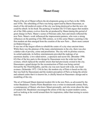 Manet Essay
Manet
Much of the art of Manet reflects the developments going on in Paris in the 1860s
and 1870s. The rebuilding of Paris was being supervised by Baron Haussman, as
much of the old medieval centre of the city was being destroyed so that the new city
could be rebuilt. In his book The painting of modern life TJ Clark argues that modern
art of the 20th century evolves from the art produced by Manet during this period of
great change in Paris. Manet s scenes of Parisian cafes, bars and streets reflected the
new Paris. Manet s work influenced the impressionist painters, who were a strong
influences on the painting of the 20th century, so in this sense Manet s painting is the
first modern art that emerged from the creation of the new Paris ... Show more content
on Helpwriting.net ...
It was one of the largest efforts to rebuild the centre of a city since ancient times.
While there was the glamour of the many entertainments in the city, there was also
a darker side of poverty, crime and prostitution. The city with its pristine exterior,
its soiled underside, its hollow entertainments provided the makings of an
enormous duality: a two sided mirror...a spectacle and secret life. (Bromber 1996:
62) One of the key parts to this design by Haussmann were the wide tree lined
avenues, which replaced the smaller streets that had previously existed in the city.
Haussmann s grand design for the reconstruction of Paris was being carried
forward by the Third Republic, and the city was now laced with wide, tree lined
avenues. (Schneider 1972: 134) In fact, the modern city of Paris is based on the city
that was built by Haussmann and the modern perception of Paris as being the artistic
and cultural centre that it is known for, is chiefly based on Haussman s design and re
modelling of the city.
The art of Edouard Manet depicted modern life in the new Paris, as advocated by the
writer Baudelaire. Charles Pierre Baudelaire was a writer in nineteenth century Paris,
a contemporary of Manet, who knew Manet personally, and who wrote about the idea
of modern life. Baudelaire encouraged the artists of the day to paint modern scenes,
such as looking at the world around them for inspiration, rather than turning to scenes
from the
 