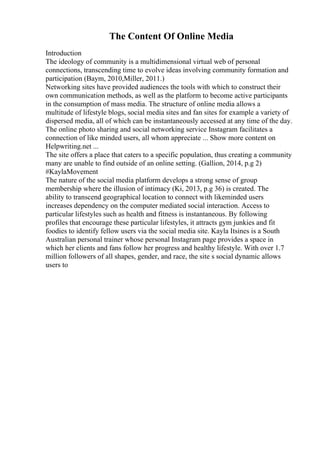 The Content Of Online Media
Introduction
The ideology of community is a multidimensional virtual web of personal
connections, transcending time to evolve ideas involving community formation and
participation (Baym, 2010,Miller, 2011.)
Networking sites have provided audiences the tools with which to construct their
own communication methods, as well as the platform to become active participants
in the consumption of mass media. The structure of online media allows a
multitude of lifestyle blogs, social media sites and fan sites for example a variety of
dispersed media, all of which can be instantaneously accessed at any time of the day.
The online photo sharing and social networking service Instagram facilitates a
connection of like minded users, all whom appreciate ... Show more content on
Helpwriting.net ...
The site offers a place that caters to a specific population, thus creating a community
many are unable to find outside of an online setting. (Gallion, 2014, p.g 2)
#KaylaMovement
The nature of the social media platform develops a strong sense of group
membership where the illusion of intimacy (Ki, 2013, p.g 36) is created. The
ability to transcend geographical location to connect with likeminded users
increases dependency on the computer mediated social interaction. Access to
particular lifestyles such as health and fitness is instantaneous. By following
profiles that encourage these particular lifestyles, it attracts gym junkies and fit
foodies to identify fellow users via the social media site. Kayla Itsines is a South
Australian personal trainer whose personal Instagram page provides a space in
which her clients and fans follow her progress and healthy lifestyle. With over 1.7
million followers of all shapes, gender, and race, the site s social dynamic allows
users to
 
