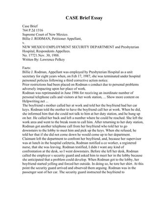 CASE Brief Essay
Case Brief
764 P.2d 1316
Supreme Court of New Mexico.
Billie J. RODMAN, Petitioner Appellant,
v.
NEW MEXICO EMPLOYMENT SECURITY DEPARTMENT and Presbyterian
Hospital, Respondents Appellees.
No. 17721.Nov. 30, 1988.
Written By: Lawrence Pelkey
Facts:
Billie J. Rodman, Appellant was employed by Presbyterian Hospital as a unit
secretary for eight years when, on Feb 17, 1987, she was terminated under hospital
personnel policies following a third corrective action notice.
Prior restrictions had been placed on Rodman s conduct due to personal problems
adversely impacting upon her place of work.
Rodman was reprimanded in June 1986 for receiving an inordinate number of
personal telephone calls and visitors at her work station, ... Show more content on
Helpwriting.net ...
The boyfriend s mother called her at work and told her the boyfriend had her car
keys. Rodman told the mother to have the boyfriend call her at work. When he did,
she informed him that she could not talk to him at her duty station, and he hung up
on her. He called her back and left a number where he could be reached. She left the
work area and went to the break room to call him. After returning to her duty station,
Rodman got another telephone call from her boyfriend who told her to go
downstairs to the lobby to meet him and pick up the keys. When she refused, he
told her that if she did not come down he would come up to her department.
Claimant left the department to confront her boyfriend, and, because her supervisor
was at lunch in the hospital cafeteria, Rodman notified a co worker, a registered
nurse, that she was leaving. Rodman testified, I didn t want any kind of
confrontation at the desk, so I went downstairs. Before she left her desk, Rodman
called the employer s security guard and asked him to meet her in the lobby because
she anticipated that a problem could develop. When Rodman got to the lobby, her
boyfriend started yelling and forced her outside. In doing so, he tore her shirt. At this
point the security guard arrived and observed them arguing. Rodman was in the
passenger seat of her car. The security guard instructed the boyfriend to
 