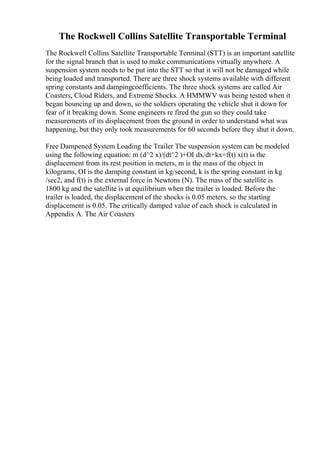 The Rockwell Collins Satellite Transportable Terminal
The Rockwell Collins Satellite Transportable Terminal (STT) is an important satellite
for the signal branch that is used to make communications virtually anywhere. A
suspension system needs to be put into the STT so that it will not be damaged while
being loaded and transported. There are three shock systems available with different
spring constants and dampingcoefficients. The three shock systems are called Air
Coasters, Cloud Riders, and Extreme Shocks. A HMMWV was being tested when it
began bouncing up and down, so the soldiers operating the vehicle shut it down for
fear of it breaking down. Some engineers re fired the gun so they could take
measurements of its displacement from the ground in order to understand what was
happening, but they only took measurements for 60 seconds before they shut it down.
Free Dampened System Loading the Trailer The suspension system can be modeled
using the following equation: m (d^2 x)/(dt^2 )+ОІ dx/dt+kx=f(t) x(t) is the
displacement from its rest position in meters, m is the mass of the object in
kilograms, ОІ is the damping constant in kg/second, k is the spring constant in kg
/sec2, and f(t) is the external force in Newtons (N). The mass of the satellite is
1800 kg and the satellite is at equilibrium when the trailer is loaded. Before the
trailer is loaded, the displacement of the shocks is 0.05 meters, so the starting
displacement is 0.05. The critically damped value of each shock is calculated in
Appendix A. The Air Coasters
 