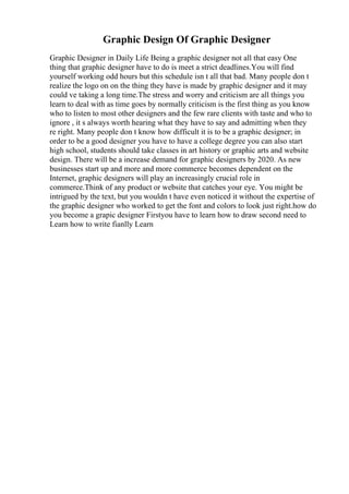 Graphic Design Of Graphic Designer
Graphic Designer in Daily Life Being a graphic designer not all that easy One
thing that graphic designer have to do is meet a strict deadlines.You will find
yourself working odd hours but this schedule isn t all that bad. Many people don t
realize the logo on on the thing they have is made by graphic designer and it may
could ve taking a long time.The stress and worry and criticism are all things you
learn to deal with as time goes by normally criticism is the first thing as you know
who to listen to most other designers and the few rare clients with taste and who to
ignore , it s always worth hearing what they have to say and admitting when they
re right. Many people don t know how difficult it is to be a graphic designer; in
order to be a good designer you have to have a college degree you can also start
high school, students should take classes in art history or graphic arts and website
design. There will be a increase demand for graphic designers by 2020. As new
businesses start up and more and more commerce becomes dependent on the
Internet, graphic designers will play an increasingly crucial role in
commerce.Think of any product or website that catches your eye. You might be
intrigued by the text, but you wouldn t have even noticed it without the expertise of
the graphic designer who worked to get the font and colors to look just right.how do
you become a grapic designer Firstyou have to learn how to draw second need to
Learn how to write fianlly Learn
 