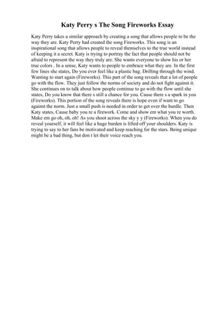 Katy Perry s The Song Fireworks Essay
Katy Perry takes a similar approach by creating a song that allows people to be the
way they are. Katy Perry had created the song Fireworks. This song is an
inspirational song that allows people to reveal themselves to the true world instead
of keeping it a secret. Katy is trying to portray the fact that people should not be
afraid to represent the way they truly are. She wants everyone to show his or her
true colors . In a sense, Katy wants to people to embrace what they are. In the first
few lines she states, Do you ever feel like a plastic bag. Drifting through the wind.
Wanting to start again (Fireworks). This part of the song reveals that a lot of people
go with the flow. They just follow the norms of society and do not fight against it.
She continues on to talk about how people continue to go with the flow until she
states, Do you know that there s still a chance for you. Cause there s a spark in you
(Fireworks). This portion of the song reveals there is hope even if want to go
against the norm. Just a small push is needed in order to get over the hurdle. Then
Katy states, Cause baby you re a firework. Come and show em what you re worth.
Make em go oh, oh, oh! As you shoot across the sky y y (Fireworks). When you do
reveal yourself, it will feel like a huge burden is lifted off your shoulders. Katy is
trying to say to her fans be motivated and keep reaching for the stars. Being unique
might be a bad thing, but don t let their voice reach you.
 