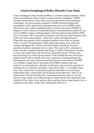 Gastro-Oesophageal Reflux Disorder Case Study
Gastro oesophageal reflux disorder (GORD) is a common medical condition, which
results in an abnormal reflux of gastric contents into the oesophagus1. GORD
normally occurs because of the ring of muscle at the bottom of the oesophagus
weakening2. The most common symptoms of GORD include heartburn and
regurgitation. In this clinical trial, participants have non erosive GORD, which
does not have any visible oesophageal injury1, however non erosive GORD can
progress to erosive disease in susceptible patients3. Recommended treatment for non
erosive GORD is stated as offering patients a full dose proton pump inhibitor (PPI)
for 4 or 8 weeks4. NICE states that if symptoms recur after the initial treatment, offer
a PPI at the lowest dose possible... Show more content on Helpwriting.net ...
Within this trial, patients will be assigned at random to one of the two groups,
with a 1:1 ratio5. The participants will be taking one capsule at the same time
everyday throughout the 4 weeks, and will be asked to record any time they
experience heartburn symptoms into an e diary. This study will be conducted in
China, with the overall participation time being 11 weeks5. Participants will make
4 visits to the health clinic, and will also be contacted by phone 5 10 days after
their last dosage for a follow up assessment. To be enrolled onto this clinical trial,
patients must be able to identify their main symptom as a burning feeling in the
mid epigastric area and/or chest area and they must have had a history of GORD
for 6 months or longer prior to Screening with GORD symptoms that were
responsive to acid suppressive therapy5. Furthermore, they must have episodes of
heartburn for 4 or more days during the 7 days prior to Day 1, as recorded in their
diary. This clinical trial is a randomised, placebo controlled as well as being a
double blind study, which reduces the likelihood of prescriber bias. There are no
ethical issues involved with this trial, as participants must be aged over 18, and
there is a large sample size of 200 participants, which increases the significance and
reliability of the results. In my opinion, there could have been a larger sample size, as
compared to this study, another trial evaluating the efficacy of
 