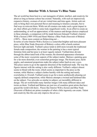 Interior With A Screen Vs Blue Nano
The art world has been host to a vast menagerie of talent, intellect, and creativity for
about as long as human culture has existed. Naturally, with such an impressively
expansive history, avenues of art are visited time and time again. Artists seek not
only to bring their own personal flavor and meaning to timeless concepts, but to
find ways to reinvent them. While not all creators can make such a great impact in
art, their efforts give birth to some truly magnificent works. In an effort to create an
understanding, as well an appreciation, of the nuances and design choices employed
in these attempts, a comparison will be made between Edouard Vuillard s Interior
With a Screen (1909 1910) and Henri Matisse s Blue Nude (Souvenir of Biskra)
(1907).... Show more content on Helpwriting.net ...
In terms of color Interior With a Screen is a somewhat brighter and more pleasant
piece, while Blue Nude (Souvenir of Biskra) s colors offer a harsh contrast
between light and dark. Vuillard s piece tends to drift more towards the traditional
female nude composition; the woman in the painting is has a more typical
feminine form and her pose is at least vaguely natural. Vuillard does deviate
through the abbreviated look of the woman; the distorted appearance eliminates
some of the more voyeuristic aspects of the subject matter. Matisse s painting goes
for a far more distorted, even somewhat grotesque image. The bizarre pose, harsh
angles, and unnatural proportions make the subject rather hard on one s eyes.
This piece seems to go in the opposite direction of the traditional nude. The way the
figures interact with the setting is also vastly different. Vuillard s subject almost
seems to blend with the room, which seems as important to the piece as the
woman, while Matisse s subject clashes harshly with the setting and nearly
overwhelms it. Overall, Vuillard seems to go for a more aesthetically pleasing yet
vaguely defined composition, while Matisse attempts a twisted and hardened take
on the subject. Two artworks so similar in subject, yet incredibly different in
design. The art world holds many familiar images with many different takes and
twists on them. Vuillard and Matisse are just two of countless great artists that have
graced the world with theirs . Pieces like Interior With a Screen and Blue Nude
(Souvenir of Biskra) are prime examples of what a little ingenuity can create. Talent
and creativity like this can only improve the art as a
 