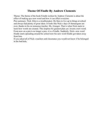 Theme Of Findle By Andrew Clements
Theme: The theme of the book Frindle written by Andrew Clements is about the
effect of making up a new word and how it can affect everyone.
Plot summary: Nick Allen is a troublemaker. He likes to live up to things at school
and always had plenty of great ideas. It looks like Nick s days of shenanigans are
over, thanks to his no nonsense teacher, Ms. Granger. That is when Nick starts to
learn how words are created. This inspires his greatest plan yet: invent a new word.
From now on a pen is no longer a pen, it is a Frindle. Suddenly, Nick s new word
frindle starts spreading around his school now his new word frindle got taken away
from him.
If you asked all of Nick s teachers and classmates you would not know if he belonged
in the bad kids,
 
