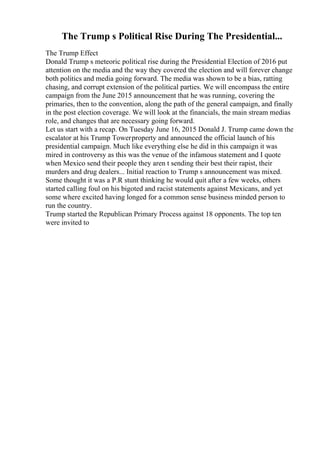 The Trump s Political Rise During The Presidential...
The Trump Effect
Donald Trump s meteoric political rise during the Presidential Election of 2016 put
attention on the media and the way they covered the election and will forever change
both politics and media going forward. The media was shown to be a bias, ratting
chasing, and corrupt extension of the political parties. We will encompass the entire
campaign from the June 2015 announcement that he was running, covering the
primaries, then to the convention, along the path of the general campaign, and finally
in the post election coverage. We will look at the financials, the main stream medias
role, and changes that are necessary going forward.
Let us start with a recap. On Tuesday June 16, 2015 Donald J. Trump came down the
escalator at his Trump Towerproperty and announced the official launch of his
presidential campaign. Much like everything else he did in this campaign it was
mired in controversy as this was the venue of the infamous statement and I quote
when Mexico send their people they aren t sending their best their rapist, their
murders and drug dealers... Initial reaction to Trump s announcement was mixed.
Some thought it was a P.R stunt thinking he would quit after a few weeks, others
started calling foul on his bigoted and racist statements against Mexicans, and yet
some where excited having longed for a common sense business minded person to
run the country.
Trump started the Republican Primary Process against 18 opponents. The top ten
were invited to
 