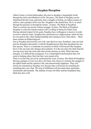 Sisyphus Deception
Albert Camus, a French philosopher who tries to decipher a meaningful world
through the trails and tribulation of life. His piece, The Myth of Sisyphus can be
interpreted that the essay represents man s struggle to belong, an endless journey to
achieve, and a glimpse of his own fate. Sisyphus is the absurd hero. He is, as much
through his passions as through his torture . (Camus, The Myth of Sisyphus)
There is scarcely any person without struggle. (Camus, The Myth of Sisyphus)
Sisyphus is a devious mortal creature who is willing to betray his fellow man.
Having minimal respect for his gods, Sisyphus has a willingness to deceive in order
to receive what he wants. Sisyphus has a profession as a highwayman, where he lays
his own path in life, often finding hardship and wanting to have what others ... Show
more content on Helpwriting.net ...
Just as Sisyphus deceived his own wife, man deceives man. Somehow, man can look
past his deception and justify it with the thought process that their deception has not
hurt anyone. There is a multitude of scenarios in which I find myself like Sisyphus
but it is the one man who changes those patterns. It is the one man who finds himself,
moving away from the norm and what society portrays as truth. When that man
emerges, it is difficult but courageous. It is a meaningful transformation that will
assist in helping others find who they were meant to be.
There is no fate that can not be surmounted by scorn. (Camus, The Myth Of Sisyphus)
Having a glimpse of your own fate is for those who choose to continue the struggle of
the uphill climb and the repetitive fall, and untrustworthy happiness. They will
always be tormented as Sisyphus was, because they will always be searching for
something they can t find. The lack of fulfillment will devastate them spiritually,
emotionally and mentally. The stability of man will falter and the foundation they
think they have with
 